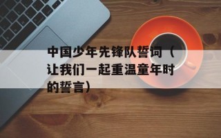 中国少年先锋队誓词（让我们一起重温童年时的誓言）