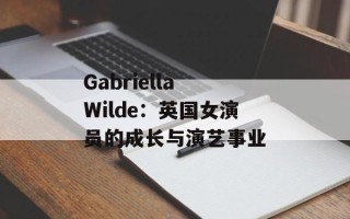 Gabriella Wilde：英国女演员的成长与演艺事业