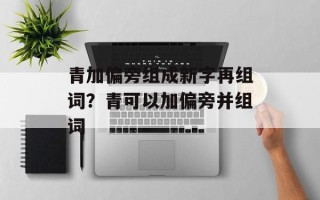 青加偏旁组成新字再组词？青可以加偏旁并组词