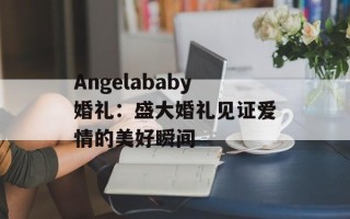 Angelababy婚礼：盛大婚礼见证爱情的美好瞬间