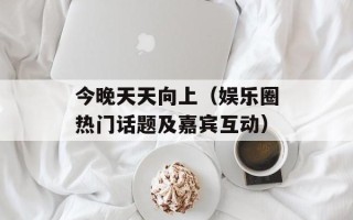 今晚天天向上（娱乐圈热门话题及嘉宾互动）