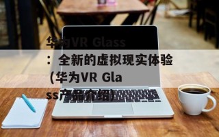 华为VR Glass：全新的虚拟现实体验 (华为VR Glass产品介绍)