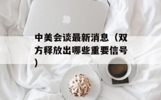 中美会谈最新消息（双方释放出哪些重要信号）