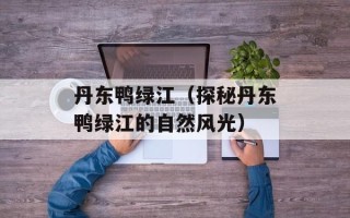 丹东鸭绿江（探秘丹东鸭绿江的自然风光）
