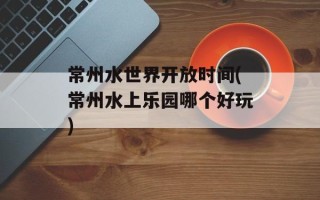 常州水世界开放时间(常州水上乐园哪个好玩)