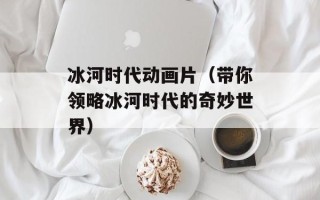 冰河时代动画片（带你领略冰河时代的奇妙世界）