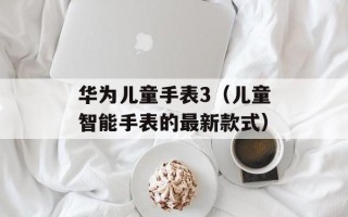 华为儿童手表3（儿童智能手表的最新款式）