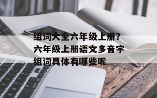 组词大全六年级上册？六年级上册语文多音字组词具体有哪些呢