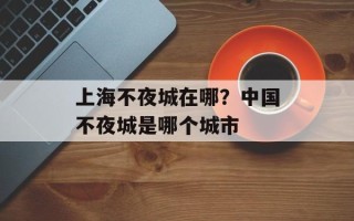 上海不夜城在哪？中国不夜城是哪个城市