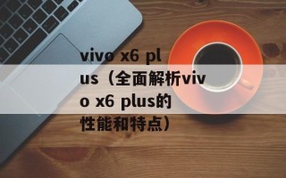 vivo x6 plus（全面解析vivo x6 plus的性能和特点）