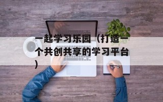 一起学习乐园（打造一个共创共享的学习平台）