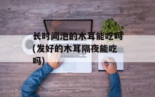 长时间泡的木耳能吃吗(发好的木耳隔夜能吃吗)