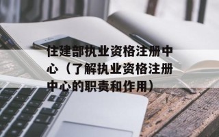 住建部执业资格注册中心（了解执业资格注册中心的职责和作用）