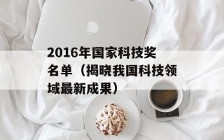 2016年国家科技奖名单（揭晓我国科技领域最新成果）