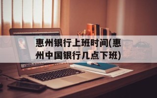 惠州银行上班时间(惠州中国银行几点下班)