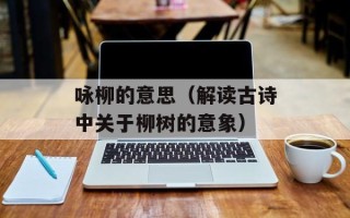 咏柳的意思（解读古诗中关于柳树的意象）