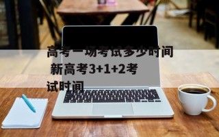 高考一场考试多少时间 新高考3+1+2考试时间