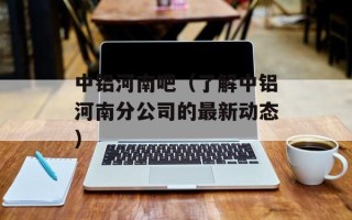中铝河南吧（了解中铝河南分公司的最新动态）