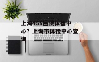 上海455医院体检中心？上海市体检中心查询