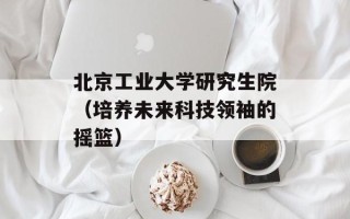 北京工业大学研究生院（培养未来科技领袖的摇篮）