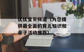 优优宝贝频道（为您提供最全面的育儿知识和亲子活动推荐）