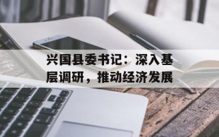 兴国县委书记：深入基层调研，推动经济发展