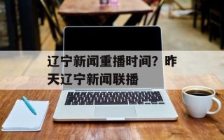 辽宁新闻重播时间？昨天辽宁新闻联播