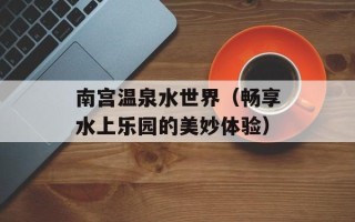 南宫温泉水世界（畅享水上乐园的美妙体验）