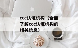 ccc认证机构（全面了解ccc认证机构的相关信息）