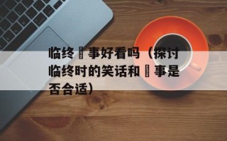 临终囧事好看吗（探讨临终时的笑话和囧事是否合适）