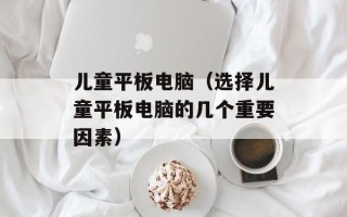 儿童平板电脑（选择儿童平板电脑的几个重要因素）