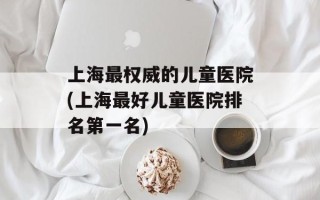 上海最权威的儿童医院(上海最好儿童医院排名第一名)