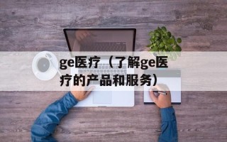 ge医疗（了解ge医疗的产品和服务）