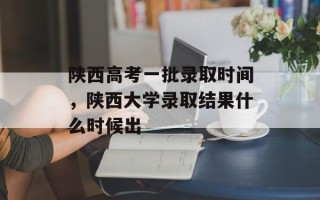 陕西高考一批录取时间，陕西大学录取结果什么时候出