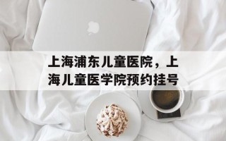 上海浦东儿童医院，上海儿童医学院预约挂号