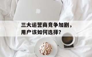 三大运营商竞争加剧，用户该如何选择？