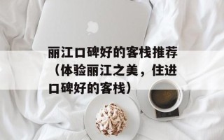 丽江口碑好的客栈推荐（体验丽江之美，住进口碑好的客栈）