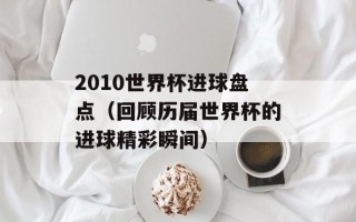 2010世界杯进球盘点（回顾历届世界杯的进球精彩瞬间）