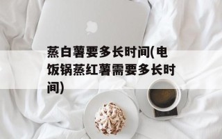 蒸白薯要多长时间(电饭锅蒸红薯需要多长时间)