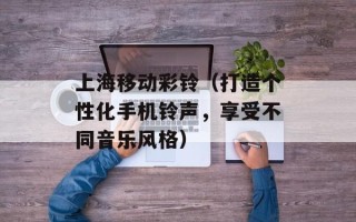 上海移动彩铃（打造个性化手机铃声，享受不同音乐风格）