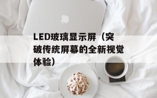 LED玻璃显示屏（突破传统屏幕的全新视觉体验）