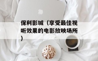 保利影城（享受最佳视听效果的电影放映场所）