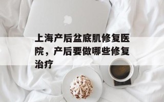 上海产后盆底肌修复医院，产后要做哪些修复治疗