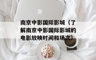 南京中影国际影城（了解南京中影国际影城的电影放映时间和场次）
