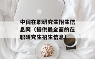 中国在职研究生招生信息网（提供最全面的在职研究生招生信息）