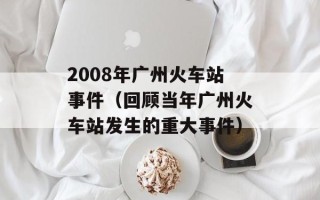 2008年广州火车站事件（回顾当年广州火车站发生的重大事件）