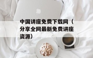 中国讲座免费下载网（分享全网最新免费讲座资源）