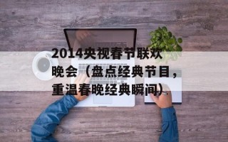 2014央视春节联欢晚会（盘点经典节目，重温春晚经典瞬间）