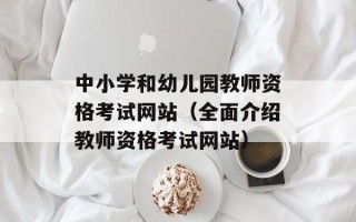 中小学和幼儿园教师资格考试网站（全面介绍教师资格考试网站）