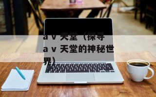 a v 天堂（探寻 a v 天堂的神秘世界）